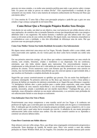 guia-me em meus estudos, e eu tenho uma memória perfeita para tudo o que preciso saber o tempo
todo. Eu passo em todas as provas na ordem Divina”. Eles experimentarão o resultado do que
semearem em sua mente. Esta é uma maneira de tomarem conhecimento da Presença de Deus que
está dentro deles.”
13. Uma menina de 12 anos fala a Deus com percepção psíquica e pede-lhe que a guie em seus
estudos e logo começa a progredir às mil maravilhas.
Como Deixar Que a Percepção Psíquica Realize Seus Desejos
Está direito ter um sonho, um ideal ou um objetivo, mas você precisa ter um sólido alicerce sob as
suas aspirações, do contrário elas se tornarão fantasias ociosas que desperdiçam toda a sua energia e
debilitam todo o seu organismo. Há muitos homens e mulheres que não sabem onde vão e que
nunca se elevaram acima de seus sonhos da infância. De algum modo, suas fantasias emaranham-se
e confundem-se com a realidade, e eles têm dificuldade de diferençar uma da outra. Daí que
precisem usar sua percepção psíquica.
Como Uma Mulher Tornou Seu Sonho Realidade Invocando o Seu Subconsciente
Há alguns meses entrevistei uma moça em Las Vegas, Nevada. Quando voltei a essa cidade, onde
estou escrevendo este capítulo, ela me visitou para me dizer como havia tornado seu sonho uma
realidade.
Em sua primeira entrevista comigo, ela me disse que sonhava constantemente ser uma estrela de
cinema, com criados, limusines, criadas e mordomos à sua disposição. Ela me confessou,
entretanto, que não tinha talento algum para representar. Era emocionalmente imatura e
simplesmente se tinha deixado levar até a vida adulta por uma idéia infantil de vir a ser uma famosa
princesa do cinema. Tivera numerosos casos com homens que lhe prometeram uma carreira no
cinema, mas inevitavelmente acabava descobrindo que eles estavam apenas se aproveitando dela, o
que resultou em frustração e completa desilusão da sua parte.
Sugeri-lhe que usasse construtivamente as aptidões que possuía. Ela era muito boa datilógrafa e
excelente estenógrafa. Na primeira entrevista eu lhe disse que descesse à terra e fosse prática e
deixasse de habitar em mansões de mármore construídas no ar. Sugeri-lhe que afirmasse o seguinte:
“A Inteligência Infinita abre a porta perfeita para a minha plena expressão, onde estou dando
minhas aptidões de uma maneira maravilhosa e sou divinamente compensada. Afirmo que sou
querida, necessária, amada e acarinhada por um marido maravilhoso.” Expliquei-lhe que, com a
repetição, essas afirmações calariam na sua mente subconsciente, e as correntes mais profundas do
seu subconsciente fariam os seus desejos se realizarem.
Uma Indicação Clara Lhe Veio à Mente
Posteriormente essa moça compareceu a uma reunião social em Las Vegas e lá conheceu um
professor de inglês, que a convidou para sua secretária. Está casada com ele agora e é extremamente
feliz. A indicação que ela recebeu foi um impulso psíquico profundo, quase compulsivo, de ir a essa
função social, para a qual antes havia recusado um convite. A sabedoria de sua mente perceptiva
subconsciente sabia como realizar seus sonhos. Ela não mais constrói castelos no ar. Aprendeu a
construir um alicerce debaixo deles.
Como Dave Construiu um Sólido Alicerce
Hoje almocei com um velho amigo, Dave, que dirige uma congregação extremamente progressista e
esclarecida. Num domingo de manhã, há muitos anos, Dave veio assistir a uma das minhas
preleções no Teatro Wilshire Ebell, de Los Angeles. Ele concebeu um grande interesse pelo ensino
 