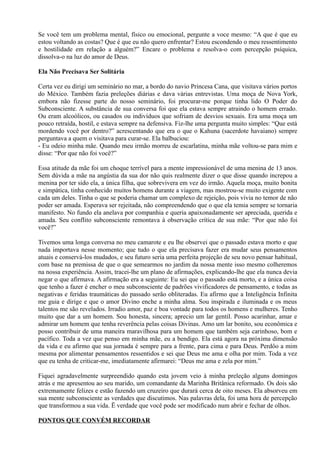 Se você tem um problema mental, físico ou emocional, pergunte a voce mesmo: “A que é que eu
estou voltando as costas? Que é que eu não quero enfrentar? Estou escondendo o meu ressentimento
e hostilidade em relação a alguém?” Encare o problema e resolva-o com percepção psíquica,
dissolva-o na luz do amor de Deus.
Ela Não Precisava Ser Solitária
Certa vez eu dirigi um seminário no mar, a bordo do navio Princesa Cana, que visitava vários portos
do México. Também fazia preleções diárias e dava várias entrevistas. Uma moça de Nova York,
embora não fizesse parte do nosso seminário, foi procurar-me porque tinha lido O Poder do
Subconsciente. A substância de sua conversa foi que ela estava sempre atraindo o homem errado.
Ou eram alcoólicos, ou casados ou indivíduos que sofriam de desvios sexuais. Era uma moça um
pouco retraída, hostil, e estava sempre na defensiva. Fiz-lhe uma pergunta muito simples: “Que está
mordendo você por dentro?” acrescentando que era o que o Kahuna (sacerdote havaiano) sempre
perguntava a quem o visitava para curar-se. Ela balbuciou:
- Eu odeio minha mãe. Quando meu irmão morreu de escarlatina, minha mãe voltou-se para mim e
disse: “Por que não foi você?”
Essa atitude da mãe foi um choque terrível para a mente impressionável de uma menina de 13 anos.
Sem dúvida a mãe na angústia da sua dor não quis realmente dizer o que disse quando increpou a
menina por ter sido ela, a única filha, que sobrevivera em vez do irmão. Aquela moça, muito bonita
e simpática, tinha conhecido muitos homens durante a viagem, mas mostrou-se muito exigente com
cada um deles. Tinha o que se poderia chamar um complexo de rejeição, pois vivia no temor de não
poder ser amada. Esperava ser rejeitada, não compreendendo que o que ela temia sempre se tornaria
manifesto. No fundo ela anelava por companhia e queria apaixonadamente ser apreciada, querida e
amada. Seu conflito subconsciente remontava à observação crítica de sua mãe: “Por que não foi
você?”
Tivemos uma longa conversa no meu camarote e eu lhe observei que o passado estava morto e que
nada importava nesse momento; que tudo o que ela precisava fazer era mudar seus pensamentos
atuais e conservá-los mudados, e seu futuro seria uma perfeita projeção de seu novo pensar habitual,
com base na premissa de que o que semearmos no jardim da nossa mente isso mesmo colheremos
na nossa experiência. Assim, tracei-lhe um plano de afirmações, explicando-lhe que ela nunca devia
negar o que afirmava. A afirmação era a seguinte: Eu sei que o passado está morto, e a única coisa
que tenho a fazer é encher o meu subconsciente de padrões vivificadores de pensamento, e todas as
negativas e feridas traumáticas do passado serão obliteradas. Eu afirmo que a Inteligência Infinita
me guia e dirige e que o amor Divino enche a minha alma. Sou inspirada e iluminada e os meus
talentos me são revelados. Irradio amor, paz e boa vontade para todos os homens e mulheres. Tenho
muito que dar a um homem. Sou honesta, sincera; aprecio um lar gentil. Posso acarinhar, amar e
admirar um homem que tenha reverência pelas coisas Divinas. Amo um lar bonito, sou econômica e
posso contribuir de uma maneira maravilhosa para um homem que também seja carinhoso, bom e
pacífico. Toda a vez que penso em minha mãe, eu a bendigo. Ela está agora na próxima dimensão
da vida e eu afirmo que sua jornada é sempre para a frente, para cima e para Deus. Perdôo a mim
mesma por alimentar pensamentos ressentidos e sei que Deus me ama e olha por mim. Toda a vez
que eu tenha de criticar-me, imediatamente afirmarei: “Deus me ama e zela por mim.”
Fiquei agradavelmente surpreendido quando esta jovem veio à minha preleção alguns domingos
atrás e me apresentou ao seu marido, um comandante da Marinha Britânica reformado. Os dois são
extremamente felizes e estão fazendo um cruzeiro que durará cerca de oito meses. Ela absorveu em
sua mente subconsciente as verdades que discutimos. Nas palavras dela, foi uma hora de percepção
que transformou a sua vida. Ë verdade que você pode ser modificado num abrir e fechar de olhos.
PONTOS QUE CONVÉM RECORDAR
 