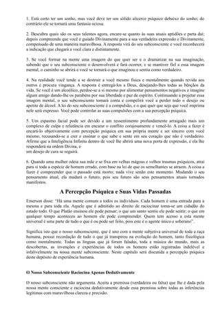 1. Está certo ter um sonho, mas você deve ter um sólido alicerce psíquico debaixo do sonho; do
contrário ele se tornará uma fantasia ociosa.
2. Descubra quais são os seus talentos agora, encare-se quanto às suas atuais aptidões e parta daí;
depois compreenda que você é guiado Divinamente para a sua verdadeira expressão e Divinamente,
compensado de uma maneira maravilhosa. A resposta virá do seu subconsciente e você reconhecerá
a indicação que chegará a você clara e distintamente.
3. Se você formar na mente uma imagem do que quer ser e o dramatizar na sua imaginação,
sabendo que o seu subconsciente o desenvolverá e fará ocorrer, e se mantiver fiel a essa imagem
mental, o caminho se abrirá e você se tornará o que imaginou e sentiu como verdadeiro.
4. Na realidade você tende a se destruir a você mesmo física e mentalmente quando revida aos
outros e procura vingança. A resposta é entregá-los a Deus, desejando-lhes todas as bênçãos da
vida. Se você é um alcoólico, perdoe-se a si mesmo por alimentar pensamentos negativos e imagine
algum amigo dando-lhe os parabéns por sua liberdade e paz de espírito. Continuando a projetar essa
imagem mental, o seu subconsciente tomará conta e compelirá você a perder todo o desejo ou
apetite de álcool. A lei do seu subconsciente é a compulsão, e o que quer que seja que você imprima
nele será expresso. Você pode controlar as suas compulsões com a sua percepção psíquica.
5. Um espasmo facial pode ser devido a um ressentimento profundamente arraigado mais um
complexo de culpa e relutância em encarar o conflito corajosamente e vencê-lo. A coisa a fazer é
encará-lo objetivamente com percepção psíquica em sua própria mente e ser sincero com você
mesmo, recusando-se a crer e ensinar o que sabe e sente em seu coração que não é verdadeiro.
Afirme que a Inteligência Infinita dentro de você lhe abrirá uma nova porta de expressão, e ela lhe
responderá na ordem Divina, e
um desejo de cura se seguirá.
6. Quando uma mulher odeia sua mãe e se fixa em velhas mágoas e velhos traumas psíquicos, atrai
para si toda a espécie de homem errado, com base na lei de que os semelhantes se atraem. A coisa a
fazer é compreender que o passado está morto; nada vive senão este momento. Mudando o seu
pensamento atual, ela mudará o futuro, pois seu futuro são seus pensamentos atuais tornados
manifestos.
A Percepção Psíquica e Suas Vidas Passadas
Emerson disse: “Há uma mente comum a todos os indivíduos. Cada homem é uma entrada para a
mesma e para toda ela. Aquele que é admitido ao direito de raciocinar toma-se um cidadão do
estado todo. O que Platão ensinou ele pode pensar; o que um santo sentiu ele pode sentir; o que em
qualquer tempo aconteceu ao homem ele pode compreender. Quem tem acesso a esta mente
universal é uma parte de tudo o que é ou pode ser feito, pois este é o agente único e soberano”.
Significa isto que o nosso subconsciente, que é uno com a mente subjetiva universal de toda a raça
humana, possui recordação de tudo o que já transpirou na evolução do homem, tanto fisiológica
como mentalmente. Todas as línguas que já foram faladas, toda a música do mundo, mais as
descobertas, as invenções e experiências de todos os homens estão registradas indelével e
infalivelmente na nossa mente subconsciente. Neste capítulo será discutida a percepção psíquica
deste depósito de experiência humana.
O Nosso Subconsciente Raciocina Apenas Dedutivamente
O nosso subconsciente não argumenta. Aceita a premissa (verdadeira ou falsa) que lhe é dada pela
nossa mente consciente e raciocina dedutivamente desde essa premissa sobre todas as inferências
legítimas com maravilhosa clareza e precisão.
 