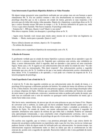 Uma Interessante Experiência Hipnótica Relativa as Vidas Passadas
Há algum tempo presenciei uma experiência realizada por um amigo meu em um homem a quem
chamaremos Mr. X. Ele era católico romano e não cria absolutamente na reencarnação; mas o
psicólogo disse-lhe que se ele o pusesse em estado de transe, gravaria as suas respostas e lhe
provaria que ele tinha tido muitas vidas passadas. Depois de o hipnotizar, o psicólogo disse ao Sr. X
que o estava fazendo recuar 500 anos no tempo. e o Sr. X deveria informá-lo de quem era, onde
vivia e o que estava fazendo. Não houve resposta. O psicólogo então disse.
- Estamos há 1 . 000 anos. Quem é você? Qual é o seu nome?
Não obteve resposta. Então, em desespero, o psicólogo disse ao Sr. X:
- Agora estou fazendo você recuar para muito antes mesmo de se ouvir falar em Inglaterra ou
Irlanda. — Muito, muito para o passado. Quem é você?
Houve silêncio durante um minuto, depois o Sr. X respondeu:
- No sétimo dia descansei.
Isto acabou com a experiência hipnótica de reencarnação com o Sr. X.
A Razão do Fracasso
E geralmente verdade que no estado de transe hipnótico a pessoa sempre dá ao operador o que ele
quer; isto é, a pessoa coopera com ele. Supondo que a premissa seja correta, seja verdadeira ou
falsa, o nosso subconsciente, dócil à sugestão, dará ao operador o que parece ser uma conclusão
lógica. Neste caso, o Sr. X sugeriu ao seu subconsciente antes de entrar no estado de sono: “Eu não
creio. Não creio na reencarnação. Não darei resposta”. Seu subconsciente aceitou a sugestão
dominante que era a do Sr. X. Lembre-se de que a sua mente subconsciente aceita a dominante de
duas idéias. O Sr. X neutralizou a do operador, e você pode ver o humor da resposta do Sr. X à
terceira pergunta do psicólogo.
Unia Experiência Com a Irmã do Sr. X
A irmã do Sr. X não deu sugestão contrária ao seu subconsciente antes do estado de transe, e o
psicólogo fê-la regressar a diferentes períodos da história. No estado de transe ela afirmou ser Joana
d’Arc e falou francês. Em outra ocasião foi uma princesa egípcia, e fez uma longa dissertação sobre
as crenças religiosas do Egito. Afirmou que as pirâmides foram contruídas por homens em estado
de meio transe e que levantavam, cortavam e assentavam todas as pedras pelo poder da mente; que
tudo isso era realizado sem o som de martelos ou quaisquer outros instrumentos de metal; que a
mente fazia todas essas coisas.
Não havia meio, naturalmente, de provar que ela era uma princesa ou que era Joana d’Arc. Depois
de conversar com a senhora, eu soube que ela havia estudado francês durante quatro anos e que
tinha vivido na França. Além disso, também tinha visitado o Egito e estudado as pirâmides e a
história do Egito. No estado de transe, sua mente subconsciente, em resposta à sugestão do
operador, dramatizou uma espécie de mistura do que tinha lido e estudado. Poderia ser chamada
uma apresentação romanceada, e suas conclusões eram silogisticamente correctas; isto é, eram
dedutíveis logicamente da premissa do psicólogo de que ela vivera antes e nos falaria a respeito.
Ela aceitou essa sugestão, que se tornou a sua premissa principal; tudo o que estava dentro do
alcance do seu próprio conhecimento ou experiência, tudo o que ela vira, lera, ouvira ou visitara que
pudesse ilustrar a idéia de algum modo foi utilizado pelo seu subconsciente. Ao mesmo tempo, seu
subconsciente esqueceu inteiramente todos os fatos ou idéias que não se conformavam ou não
estavam de. acordo com a sugestão do operador. Raciocínio indutivo não é uma qualidade da mente
subconsciente.
 