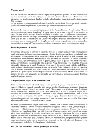 Vivemos Antes?
Um dos fatores mais interessantes discutidos por muitas pessoas é que eles afirmam lembrarem-se
de suas encarnações anteriores; além disso, com extraordinários detalhes eles dizem que foram
sacerdotes em templos antigos, dando o período, a localização e outras informações interessantes.
Não há dúvida
de que algumas pessoas parecem lembrar-se de existências anteriores. Dizem que a única maneira
como tais recordações podem ser explicadas é que elas realmente viveram antes.
Estamos todos imersos num grande lago mental. O Dr. Phineas Parkhurst Quimby disse: “Nossas
mentes misturam-se como atmosferas”. A nossa mente é um grande reservatório que contém as
experiências e reações mentais de todas as idades. ~ possível uma clarividente ou qualquer outra
psíquica olhar para trás no tempo e ver George Washington ajoelhado na neve, mas isso não quer
dizer que ela seja a encarnação de George Washington. Significa simplesmente que ela se
sintonizou com o quadro mental ou vibração que está sempre corporificado na tela universal na
mente subjetiva universal. Todas as coisas coexistem no principio-mente como um eterno agora.
Pontos Importantes a Recordar
Considere o fato de que as impressões sensoriais de todos os homens que já viveram estão dentro de
você. Você pode facilmente sintonizar-se com a vibração de alguma experiência passada pela qual
alguma outra pessoa passou e pensar que foi você que a viveu, O Princípio da Vida dentro de você
nunca nasceu e nunca morrerá. O princípio da Vida que existe em você, que é o Espírito Infinito e a
Mente Infinita, tem representado todos os papéis, criado todos os países, tem estado em toda a
parte, tem visto tudo e experimentado todas as coisas. Pense claramente e você perceberá através da
percepção psíquica que a Mente Única que opera através do homem escreveu todas as Bíblias e
todos os livros e estabeleceu todas as religiões, que a Mente Única está dentro de você, e é por isso
que há homens e mulheres, não só na India e no Tibete, mas também em outros países que não
precisam ir a parte alguma do mundo para descrevê-la minuciosamente. Muitos clarivedentes são
capazes de fazer isso; entretanto, as faculdades de clarividência e clariaudiência estão dentro de
você e de todos os homens.
A Explicação Psicológica de Ter Estado lá Antes
Uma vez fiz uma viagem a Pondicherry, na India. Quando cheguei, já conhecia tudo lá. Todas as
ruas, os edifícios, a praça do mercado, tudo me era familiar. Quando ouvia as pessoas falarem, eu
dizia comigo mesmo: “Já ouvi antes estas vozes”. Olhemos esta experiência do ponto de vista da
mente subconsciente. Sabendo que eu ia visitar Pondicherry, o meu eu subjetivo viajou até lá
enquanto eu dormia profundamente. Chamamos a isto viagem extra-sensorial, mas o nosso
subconsciente é onipresente, transcendendo tempo e espaço. Enquanto dormia conscientemente,
conversei mentalmente com muitas pessoas, ouvi suas respostas e suas vozes; além disso, nessa
viagem psicológica eu vi todas as belezas do campo.
Eu tinha visualizado uma viagem maravilhosa, imprimi isso na minha mente subconsciente, e
“adormeci sobre isso”. O meu subconsciente aceitou a sugestão e fixou-se nela. Quando cheguei lá
consciente e objetivamente, experimentei todos os estados subjetivos. Quando via e ouvia
objetivamente, eu tinha ouvido e visto subjetivamente. Claro que eu tinha ouvido aquela voz antes e
visto antes aquele lugar! A verdade verdadeira é que ninguém, seja quem for, pode ir a parte
alguma, ouvir nada ou experimentar seja o que for que não exista já dentro dele. Por quê? Porque a
Mente Infinita está dentro dele. O Espírito Infinito, ou Mente Infinita, não precisa viajar, aprender
nada, experimentar nada, crescer, expandir-se ou contrair-se. Ele está todo aqui. Todas as coisas
subsistem agora no Infinito. É o Sempiterno, o Onisciente.
Por Que Você Pode Dizer: “Parece que Sempre o Conheci”
 