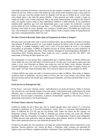 Você pode encontrar um homem e convencer-se de que sempre o conheceu. A razão é que ele é um
íntimo do seu tom. Todos os tons estão dentro de você, assim como inúmeras notas e sons estão no
piano; o som que você fere sempre esteve lá. Quando você diz que se lembra de ter vivido numa
certa cidade antes e que tudo lhe parece familiar, é bem possível que tenha visitado o lugar no
estado de sonho e que o tenha esquecido. Mas a sua mente subconsciente ou psíquica não esquece
nada; ela registra e grava todas as suas experiências indelével e infalivelmente. A sua experiência
também pode significar que você está despertando para o que sempre foi conhecido e sempre
existiu dentro de você. Lembre-se de que Deus — o Princípio da Vida — está dentro de você. Esta
Presença criou todas as coisas. Quando voce começar a acordar para a Divindade que molda seus
fins, você começará a compreender que o mundo inteiro e toda a criação e todas as experiências da
raça estão, consequentemente, dentro de você.
Por Que é Possível Recordar Tudo o Que já Transpirou em Todos os Tempos?
De uma coisa você pode estar certo: é possível lembrar tudo o que já transpirou em todos os tempos
neste planeta. É também possível ver o que poderá acontecer no futuro a não ser que seja mudado
pela oração. A verdade verdadeira sobre você é esta: O Eu Sou dentro de você é a sua própria
consciência ou percepção. A Bíblia no Capítulo terceiro do Êxodo chama ao nome (natureza) de
Deus EU SOU, que significa Ser Puro, Vida, Espírito, Inteligência Auto-Originadora, Realidade ou
Consciência Pura. Noutras palavras, Deus reside em você, e quando você diz “EU SOU”, está
anunciando a Presença de Deus dentro de você.
Por conseguinte, se você pensar bem, compreenderá que o Espírito Infinito, ou Mente Infinita que
existe dentro de você, tem sido todos os homens que já viveram, que vivem agora e quem quer que
venha a viver. Este Princípio da Mente que existe em você foi Buda, Jesus, Moisés, Sócrates,
Lincoln, Shakespeare, etc. A sua Consciência, ou Espírito, representou todos os papéis. Esteve em
toda a parte. Foi tudo. Tudo está dentro dela. Até o universo inteiro saiu do seu próprio EU SOU.
A Mente Infinita que opera em todos os homens escreveu todas as Bíblias, falou todas as línguas,
construiu todas as pirâmides, escreveu todos os livros; por isso é que muitas vezes lemos sobre
diversos homens através do mundo que, embora pouco instruídos, em transe afirmem falar 12 ou 13
línguas.
Só há um Ser ou Princípio da Vida
O Ser Único - sem rosto, informe, eterno - individualiza-se na forma do homem. Todos os homens
são extensões de você mesmo, porque só há uma mente. Cada homem pode condicioná-la de modo
diferente, mas é a mente única comum a todos os indivíduos humanos. A Vida de Você é Una e
Indivisível. Ela usa muitas vestimentas. A palavra “humanidade” significa o Ser Único e limita-se
aparecendo como muitos e em forma humana.
De Onde Viemos Antes de Nascermos?
Lembre-se sempre de que é Deus que vem ao mundo quando nasce uma criança. É o Universal
tornando-se particular, ou o Invisível tornando-se visível. Você é a expressão individualizada de
Deus. O Salmista diz: Foi Ele que nos fez (Salmo 100). Todos nós temos um Pai comum, um
Progenitor comum, o Princípio da Vida. E chamado por muitos nomes, tais como Alá, Brama,
Realidade, Vida, Ser, Percepção, Consciência, Espírito Vivo Onipotente e Espírito Auto-Originador.
A Bíblia diz-nos onde estávamos antes de aparecermos neste planeta; Estavas no Eden, jardim de
Deus; toda a pedra preciosa era a tua cobertura (Ezequiel 28-13).
O Eden de um ponto de vista espiritual é um lugar de ventura ilimitada, beleza indescritível e paz
absoluta. Noutras palavras, nós viemos de Deus, o Ilimitado, onde vivíamos em plenitude de
alegria, amor sem limites, completa perfeição e harmonia. Estas qualidades de Deus são as pedras
 