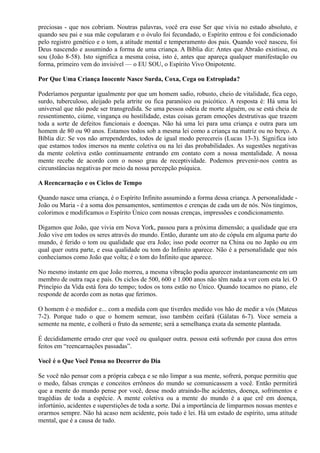 preciosas - que nos cobriam. Noutras palavras, você era esse Ser que vivia no estado absoluto, e
quando seu pai e sua mãe copularam e o óvulo foi fecundado, o Espírito entrou e foi condicionado
pelo registro genético e o tom, a atitude mental e temperamento dos pais. Quando você nasceu, foi
Deus nascendo e assumindo a forma de uma criança. A Bíblia diz: Antes que Abraão existisse, eu
sou (João 8-58). Isto significa a mesma coisa, isto é, antes que apareça qualquer manifestação ou
forma, primeiro vem do invisível — o EU SOU, o Espírito Vivo Onipotente.
Por Que Uma Criança Inocente Nasce Surda, Coxa, Cega ou Estropiada?
Poderíamos perguntar igualmente por que um homem sadio, robusto, cheio de vitalidade, fica cego,
surdo, tuberculoso, aleijado pela artrite ou fica paranóico ou psicótico. A resposta é: Há uma lei
universal que não pode ser transgredida. Se uma pessoa odeia de morte alguém, ou se está cheia de
ressentimento, ciúme, vingança ou hostilidade, estas coisas geram emoções destrutivas que trazem
toda a sorte de defeitos funcionais e doenças. Não há uma lei para uma criança e outra para um
homem de 80 ou 90 anos. Estamos todos sob a mesma lei como a criança na matriz ou no berço. A
Bíblia diz: Se vos não arrependerdes, todos de igual modo perecereis (Lucas 13-3). Significa isto
que estamos todos imersos na mente coletiva ou na lei das probabilidades. As sugestões negativas
da mente coletiva estão continuamente entrando em contato com a nossa mentalidade. A nossa
mente recebe de acordo com o nosso grau de receptividade. Podemos prevenir-nos contra as
circunstâncias negativas por meio da nossa percepção psíquica.
A Reencarnação e os Ciclos de Tempo
Quando nasce uma criança, é o Espírito Infinito assumindo a forma dessa criança. A personalidade -
João ou Maria - é a soma dos pensamentos, sentimentos e crenças de cada um de nós. Nós tingimos,
colorimos e modificamos o Espírito Único com nossas crenças, impressões e condicionamento.
Digamos que João, que vivia em Nova York, passou para a próxima dimensão; a qualidade que era
João vive em todos os seres através do mundo. Então, durante um ato de cópula em alguma parte do
mundo, é ferido o tom ou qualidade que era João; isso pode ocorrer na China ou no Japão ou em
qual quer outra parte, e essa qualidade ou tom do Infinito aparece. Não é a personalidade que nós
conhecíamos como João que volta; é o tom do Infinito que aparece.
No mesmo instante em que João morreu, a mesma vibração podia aparecer instantaneamente em um
membro de outra raça e país. Os ciclos de 500, 600 e 1.000 anos não têm nada a ver com esta lei. O
Princípio da Vida está fora do tempo; todos os tons estão no Único. Quando tocamos no piano, ele
responde de acordo com as notas que ferimos.
O homem é o medidor e... com a medida com que tiverdes medido vos hão de medir a vós (Mateus
7-2). Porque tudo o que o homem semear, isso também ceifará (Gálatas 6-7). Voce semeia a
semente na mente, e colherá o fruto da semente; será a semelhança exata da semente plantada.
É decididamente errado crer que você ou qualquer outra. pessoa está sofrendo por causa dos erros
feitos em “reencarnações passadas”.
Você é o Que Você Pensa no Decorrer do Dia
Se você não pensar com a própria cabeça e se não limpar a sua mente, sofrerá, porque permitiu que
o medo, falsas crenças e conceitos errôneos do mundo se comunicassem a você. Então permitirá
que a mente do mundo pense por você, desse modo atraindo-lhe acidentes, doença, sofrimentos e
tragédias de toda a espécie. A mente coletiva ou a mente do mundo é a que crê em doença,
infortúnio, acidentes e superstições de toda a sorte. Daí a importância de limparmos nossas mentes e
orarmos sempre. Não há acaso nem acidente, pois tudo é lei. Há um estado de espírito, uma atitude
mental, que é a causa de tudo.
 