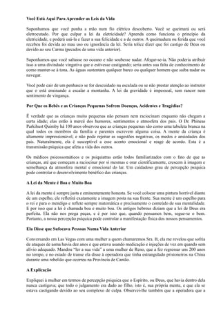 Você Está Aqui Para Aprender as Leis da Vida
Suponhamos que você ponha a mão num fio elétrico descoberto. Você se queimará ou será
eletrocutado. Por que culpar a lei da eletricidade? Aprenda como funciona o princípio da
eletricidade, e poderá usá-la e fazer a sua felicidade e a de outros. A queimadura ou ferida que você
recebeu foi devida ao mau uso ou ignorância da lei. Seria tolice dizer que foi castigo de Deus ou
devido ao seu Carma (pecados de uma vida anterior).
Suponhamos que você saltasse no oceano e não soubesse nadar. Afogar-se-ia. Não poderia atribuir
isso a uma divindade vingativa que o estivesse castigando; seria antes sua falta de conhecimento de
como manter-se à tona. As águas sustentam qualquer barco ou qualquer homem que saiba nadar ou
navegar.
Você pode cair de um penhasco se for descuidado na escalada ou se não prestar atenção ao instrutor
que o está ensinando a escalar a montanha. A lei da gravidade é impessoal, sem rancor nem
sentimento de vingança.
Por Que os Bebês e as Crianças Pequenas Sofrem Doenças, Acidentes e Tragédias?
Ë verdade que as crianças muito pequenas não pensam nem raciocinam enquanto não chegam a
certa idade; elas estão à mercê dos humores, sentimentos e atmosfera dos pais. O Dr. Phineas
Parkihust Quimby há 100 anos observou que as crianças pequenas são como uma tabuleta branca na
qual todos os membros da família e parentes escrevem alguma coisa. A mente da criança é
altamente impressionável, e não pode rejeitar as sugestões negativas, os medos e ansiedades dos
pais. Naturalmente, ela é susceptível a esse acento emocional e reage de acordo. Esta é a
transmissão psíquica que afeta a vida dos outros.
Os médicos psicossomáticos e os psiquiatras estão todos familiarizados com o fato de que as
crianças, até que começam a raciocinar por si mesmas e orar cientificamente, crescem à imagem e
semelhança da atmosfera mental e emocional do lar. Um cuidadoso grau de percepção psíquica
pode controlar o desenvolvimento benéfico das crianças.
A Lei da Mente é Boa e Muito Boa
A lei da mente é sempre justa e eminentemente honesta. Se você colocar uma pintura horrível diante
de um espelho, ele refletirá exatamente a imagem posta na sua frente. Sua mente é um espelho para
o rei e para o mendigo e reflete sempre matemática e precisamente o conteúdo de sua mentalidade.
E por isso que a lei é chamada boa e muito boa. Os antigos hebreus diziam que a lei de Deus era
perfeita. Ela não nos prega peças, e é por isso que, quando pensamos bem, segue-se o bem.
Portanto, a nossa percepção psíquica pode controlar a manifestação física dos nossos pensamentos.
Ela Disse que Sufocava Pessoas Numa Vida Anterior
Conversando em Las Vegas com uma mulher a quem chamaremos Sra. B, ela me revelou que sofria
de ataques de asma havia dez anos e que estava usando medicação e injeções de vez em quando sem
alívio adequado. Mandou “ler a sua vida” a uma mulher de Reno, que a fez regressar uns 200 anos
no tempo, e no estado de transe ela disse à operadora que tinha estrangulado prisioneiros na China
durante uma rebelião que ocorreu na Província de Cantão.
A Explicação
Expliquei à mulher em termos de percepção psíquica que o Espírito, ou Deus, que havia dentro dela
nunca castigava; que todo o julgamento era dado ao filho, isto é, sua própria mente, e que ela se
estava castigando devido ao seu complexo de culpa. Observei-lhe também que a operadora que a
 