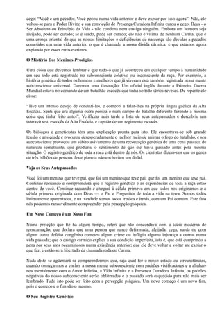 cego: “Você é um pecador. Você pecou numa vida anterior e deve expiar por isso agora”. Não, ele
voltou-se para o Poder Divino e sua convicção de Presença Curadora Infinita curou o cego. Deus - o
Ser Absoluto ou Princípio da Vida - não condena nem castiga ninguém. Embora um homem seja
aleijado, pode ser curado; se é surdo, pode ser curado; ele não é vítima de nenhum Carma, que é
uma crença oriental de que as nossas limitações e deficiências de nascença são devidas a pecados
cometidos em uma vida anterior, o que é chamado a nossa dívida cármica, e que estamos agora
expiando por esses erros e crimes.
O Mistério Dos Meninos-Prodígios
Uma coisa que devemos lembrar é que tudo o que já aconteceu em qualquer tempo à humanidade
em seu todo está registrado no subconsciente coletivo ou inconsciente da raça. Por exemplo, a
história genética de todos os homens e mulheres que já viveram está também registrada nessa mente
subconsciente universal. Daremos uma ilustração: Um oficial inglês durante a Primeira Guerra
Mundial estava no comando de um batalhão escocês que tinha sofrido sérios reveses. De repente ele
disse:
“Tive um intenso desejo de conduzi-los, e comecei a falar-lhes na própria língua gaélica da Alta
Escócia. Senti que era alguma outra pessoa e num campo de batalha diferente fazendo a mesma
coisa que tinha feito antes”. Verificou mais tarde a lista de seus antepassados e descobriu um
tataravô seu, escocês da Alta Escócia, e capitão de um regimento escocês.
Os biólogos e geneticistas têm uma explicação pronta para isto. Ele encontrava-se sob grande
tensão e ansiedade e procurou desesperadamente o melhor meio de animar o fogo do batalhão, e seu
subconsciente provocou um súbito avivamento de uma recordação genética de uma cena passada de
natureza semelhante, que produziu o sentimento de que ele havia passado antes pela mesma
situação. O registro genético de toda a raça está dentro de nós. Os cientistas dizem-nos que os genes
de três bilhões de pessoas deste planeta não encheriam um dedal.
Veja os Seus Antepassados
Você foi um menino que teve pai, que foi um menino que teve pai, que foi um menino que teve pai.
Continue recuando e compreenderá que o registro genético e as experiências de toda a raça estão
dentro de você. Continue recuando e chegará à célula primeva em que todos nos originamos e à
célula primeva originada com Deus — o Pai e Progenitor de toda a vida na terra. Somos todos
intimamente aparentados, e na .verdade somos todos irmãos e irmãs, com um Pai comum. Este fato
nós podemos razoavelmente compreender pela percepção psíquica.
Um Novo Começo é um Novo Fim
Numa preleção que fiz há algum tempo, referi que não concordava com a idéia moderna de
reencarnação, que declara que uma pessoa que nasce deformada, aleijada, cega, surda ou com
algum outro defeito congênito cometeu algum crime ou infligiu alguma injustiça a outros numa
vida passada; que o castigo cármico explica a sua condição imperfeita, isto é, que está cumprindo a
pena por seus atos pecaminosos numa existência anterior; que ele deve voltar e voltar até expiar o
que fez, e então será libertado da chamada roda do Carma.
Nada disto se agüentará se compreendermos que, seja qual for o nosso estado ou circunstâncias,
quando começarmos a encher a nossa mente subconsciente com padrões vivificadores e a alinhar-
nos mentalmente com o Amor Infinito, a Vida Infinita e a Presença Curadora Infinita, os padrões
negativos do nosso subconsciente serão obliterados e o passado será esquecido para não mais ser
lembrado. Tudo isto pode ser feito com a percepção psíquica. Um novo começo é um novo fim,
pois o começo e o fim são o mesmo.
O Seu Registro Genético
 