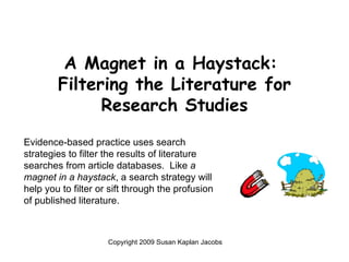 A Magnet in a Haystack:  Filtering the Literature for Research Studies ,[object Object],Evidence-based practice uses search strategies to filter the results of literature searches from article databases.  Like  a magnet in a haystack , a search strategy will help you to filter or sift through the profusion of published literature.   