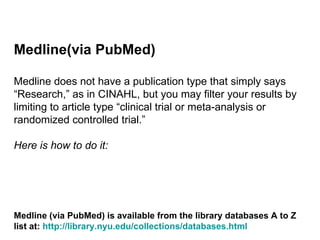 Medline(via PubMed) Medline does not have a publication type that simply says “Research,” as in CINAHL, but you may filter your results by limiting to article type “clinical trial or meta-analysis or randomized controlled trial.”  Here is how to do it: Medline (via PubMed) is available from the library databases A to Z list at:  http://library.nyu.edu/collections/databases.html   