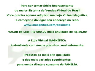 Para ser tomar Sócio Representante  do maior Sistema de Vendas Virtual do Brasil Voce precisa apenas adquirir sua Loja Virtual Magnífica  e começar a divulgar seu endereço na rede. www.amagnifica.com/seunome   VALOR da Loja: R$ 600,00 mais anuidade de R$ 80,00 A Loja Virtual MAGNÍFICA  é atualizada com novos produtos constantemente. Produtos da mais alta qualidade  e dos mais variados seguimentos,  para venda direta e consumo da FAMÍLIA. 