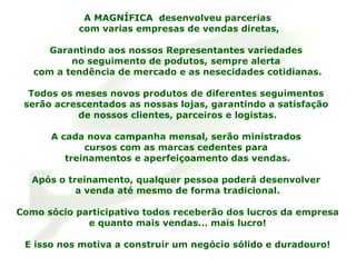 A MAGNÍFICA  desenvolveu parcerias com varias empresas de vendas diretas, Garantindo aos nossos Representantes variedades  no seguimento de podutos, sempre alerta  com a tendência de mercado e as nesecidades cotidianas. Todos os meses novos produtos de diferentes seguimentos  serão acrescentados as nossas lojas, garantindo a satisfação  de nossos clientes, parceiros e logistas. A cada nova campanha mensal, serão ministrados  cursos com as marcas cedentes para  treinamentos e aperfeiçoamento das vendas. Após o treinamento, qualquer pessoa poderá desenvolver  a venda até mesmo de forma tradicional. Como sócio participativo todos receberão dos lucros da empresa e quanto mais vendas... mais lucro! E isso nos motiva a construir um negócio sólido e duradouro! 