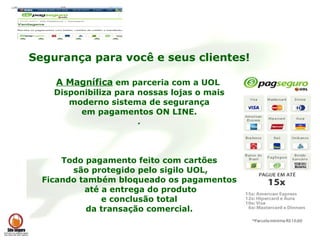 Segurança para você e seus clientes! A Magnífica  em parceria com a UOL  Disponibiliza para nossas lojas o mais moderno sistema de segurança  em pagamentos ON LINE. . Todo pagamento feito com cartões são protegido pelo sigilo UOL, Ficando também bloqueado os pagamentos até a entrega do produto e conclusão total  da transação comercial. 