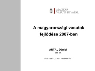 A magyarországi vasutak fejlődése 2007-ben ANTAL Dániel e l n ö k B u d a p e s t,  2 0 0 7.  december  12. 
