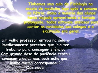 Tínhamos uma aula de Fisiologia na  escola de medicina logo após a semana da Pátria. Como a maioria dos alunos havia viajado aproveitando o feriado prolongado, todos estavam ansiosos para contar as novidades aos colegas e a  excitação era geral. Um velho professor entrou na sala e imediatamente percebeu que iria ter trabalho para conseguir silêncio. Com grande dose de paciência tentou começar a aula, mas você acha que  minha turma correspondeu? Que nada! 
