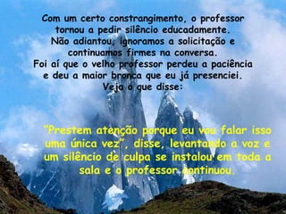 Com um certo constrangimento, o professor tornou a pedir silêncio educadamente. Não adiantou, ignoramos a solicitação e continuamos firmes na conversa. Foi aí que o velho professor perdeu a paciência e deu a maior bronca que eu já presenciei. Veja o que disse: “ Prestem atenção porque eu vou falar isso uma única vez”, disse, levantando a voz e um silêncio de culpa se instalou em toda a sala e o professor continuou. 