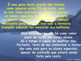 É uma pena muito grande não termos como separar estes 5% do resto, pois  se isso fosse possível, eu deixaria apenas  os alunos especiais nesta sala e colocaria os demais para fora, então teria o silêncio  necessário para dar uma boa aula e dormiria tranqüilo sabendo ter investido nos melhores. Mas   infelizmente não há como saber quais de vocês são estes alunos. Só o tempo é capaz de mostrar isso. Portanto, terei de me conformar e tentar dar uma aula para os alunos especiais, apesar da confusão que estará sendo feita pelo resto. 