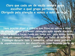 Claro que cada um de vocês sempre pode escolher a qual grupo pertencerá.  Obrigado pela atenção e vamos a aula de hoje.” Nem preciso dizer o silêncio que ficou na sala e o nível de atenção que o professor conseguiu após aquele discurso. Aliás, a bronca tocou fundo em todos nós, pois minha turma teve um comportamento exemplar em todas as aulas de  Fisiologia durante todo o semestre, afinal quem gostaria  de espontaneamente ser classificado como fazendo parte do resto? 