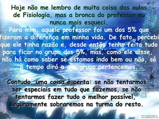 Hoje não me lembro de muita coisa das aulas de Fisiologia, mas a bronca do professor eu nunca mais esqueci. Para mim, aquele professor foi um dos 5% que fizeram a diferença em minha vida. De fato, percebi que ele tinha razão e, desde então tenho feito tudo para ficar no grupo dos 5%, mas, como ele disse,  não há como saber se estamos indo bem ou não, só o tempo dirá a que grupo pertencemos. Contudo, uma coisa é certa: se não tentarmos ser especiais em tudo que fazemos, se não tentarmos fazer tudo o melhor possível,  seguramente sobraremos na turma do resto. 