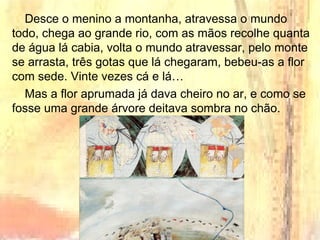 Desce o menino a montanha, atravessa o mundo
todo, chega ao grande rio, com as mãos recolhe quanta
de água lá cabia, volta o mundo atravessar, pelo monte
se arrasta, três gotas que lá chegaram, bebeu-as a flor
com sede. Vinte vezes cá e lá…
Mas a flor aprumada já dava cheiro no ar, e como se
fosse uma grande árvore deitava sombra no chão.
 