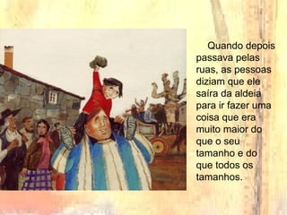 Quando depois
passava pelas
ruas, as pessoas
diziam que ele
saíra da aldeia
para ir fazer uma
coisa que era
muito maior do
que o seu
tamanho e do
que todos os
tamanhos.
 