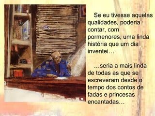 Se eu tivesse aquelas
qualidades, poderia
contar, com
pormenores, uma linda
história que um dia
inventei…
…seria a mais linda
de todas as que se
escreveram desde o
tempo dos contos de
fadas e princesas
encantadas…
 