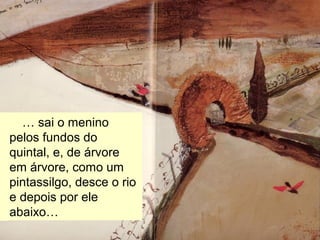 … havia uma aldeia.
… sai o menino
pelos fundos do
quintal, e, de árvore
em árvore, como um
pintassilgo, desce o rio
e depois por ele
abaixo…
 