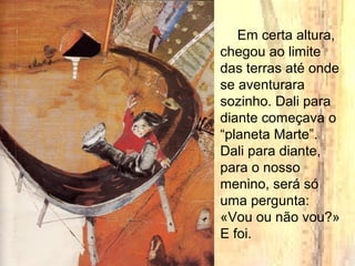 Em certa altura,
chegou ao limite
das terras até onde
se aventurara
sozinho. Dali para
diante começava o
“planeta Marte”.
Dali para diante,
para o nosso
menino, será só
uma pergunta:
«Vou ou não vou?»
E foi.
 