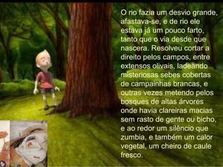 O rio fazia um desvio grande,
afastava-se, e de rio ele
estava já um pouco farto,
tanto que o via desde que
nascera. Resolveu cortar a
direito pelos campos, entre
extensos olivais, ladeando
misteriosas sebes cobertas
de campainhas brancas, e
outras vezes metendo pelos
bosques de altas árvores
onde havia clareiras macias
sem rasto de gente ou bicho,
e ao redor um silêncio que
zumbia, e também um calor
vegetal, um cheiro de caule
fresco.
 