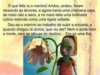 Ó que feliz ia o menino! Andou, andou, foram
rareando as árvores, e agora havia uma charneca rasa,
de mato ralo e seco, e no meio dela uma inclinada
colina redonda como uma tigela voltada.
Deu-se o menino ao trabalho de subir a encosta, e
quando chegou lá acima, que viu ele? Nem a sorte nem
a morte, nem as tábuas do destino… Era só uma flor.
 