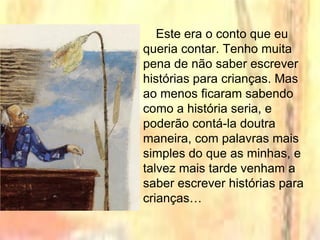 Este era o conto que eu
queria contar. Tenho muita
pena de não saber escrever
histórias para crianças. Mas
ao menos ficaram sabendo
como a história seria, e
poderão contá-la doutra
maneira, com palavras mais
simples do que as minhas, e
talvez mais tarde venham a
saber escrever histórias para
crianças…
 
