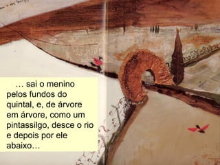 … havia uma aldeia.
… sai o menino
pelos fundos do
quintal, e, de árvore
em árvore, como um
pintassilgo, desce o rio
e depois por ele
abaixo…
 