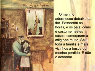 O menino
adormeceu debaixo da
flor. Passaram as
horas, e os pais, como
é costume nestes
casos, começaram a
afligir-se muito. Saiu
toda a família e mais
vizinhos à busca do
menino perdido. E não
o acharam.
 