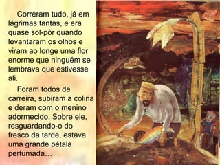 Correram tudo, já em
lágrimas tantas, e era
quase sol-pôr quando
levantaram os olhos e
viram ao longe uma flor
enorme que ninguém se
lembrava que estivesse
ali.
Foram todos de
carreira, subiram a colina
e deram com o menino
adormecido. Sobre ele,
resguardando-o do
fresco da tarde, estava
uma grande pétala
perfumada…
 