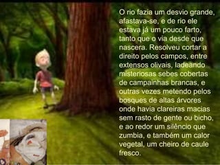 O rio fazia um desvio grande,
afastava-se, e de rio ele
estava já um pouco farto,
tanto que o via desde que
nascera. Resolveu cortar a
direito pelos campos, entre
extensos olivais, ladeando
misteriosas sebes cobertas
de campainhas brancas, e
outras vezes metendo pelos
bosques de altas árvores
onde havia clareiras macias
sem rasto de gente ou bicho,
e ao redor um silêncio que
zumbia, e também um calor
vegetal, um cheiro de caule
fresco.
 