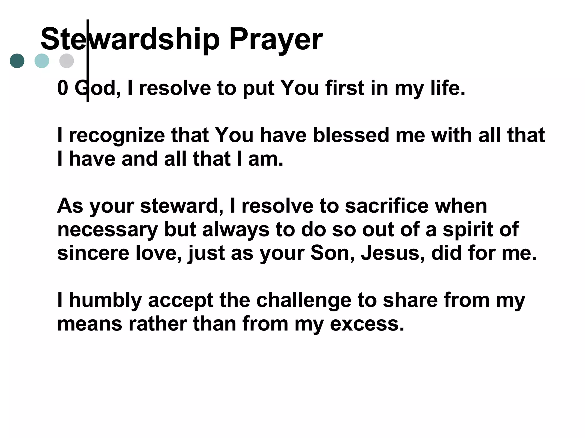 Stewardship Prayer 0 God, I resolve to put You first in my life. I recognize that You have blessed me with all that I have and all that I am. As your steward, I resolve to sacrifice when necessary but always to do so out of a spirit of sincere love, just as your Son, Jesus, did for me. I humbly accept the challenge to share from my means rather than from my excess. 