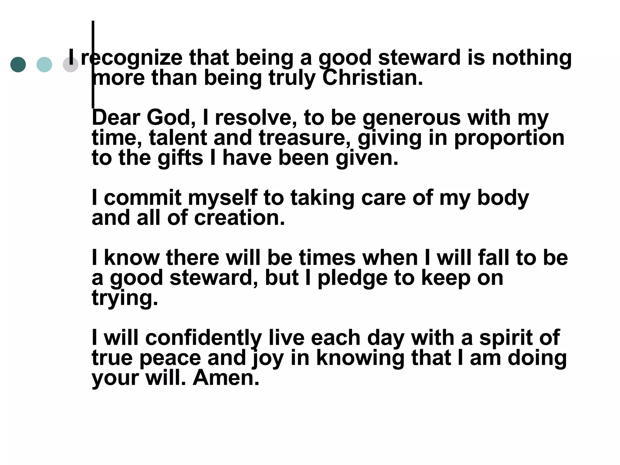 I recognize that being a good steward is nothing more than being truly Christian. Dear God, I resolve, to be generous with my time, talent and treasure, giving in proportion to the gifts I have been given. I commit myself to taking care of my body and all of creation. I know there will be times when I will fall to be a good steward, but I pledge to keep on trying. I will confidently live each day with a spirit of true peace and joy in knowing that I am doing your will. Amen. 