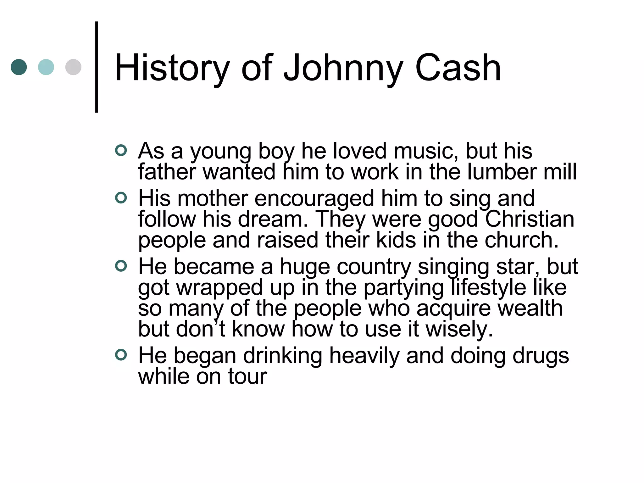 History of Johnny Cash As a young boy he loved music, but his father wanted him to work in the lumber mill His mother encouraged him to sing and follow his dream. They were good Christian people and raised their kids in the church. He became a huge country singing star, but got wrapped up in the partying lifestyle like so many of the people who acquire wealth but don’t know how to use it wisely. He began drinking heavily and doing drugs while on tour 