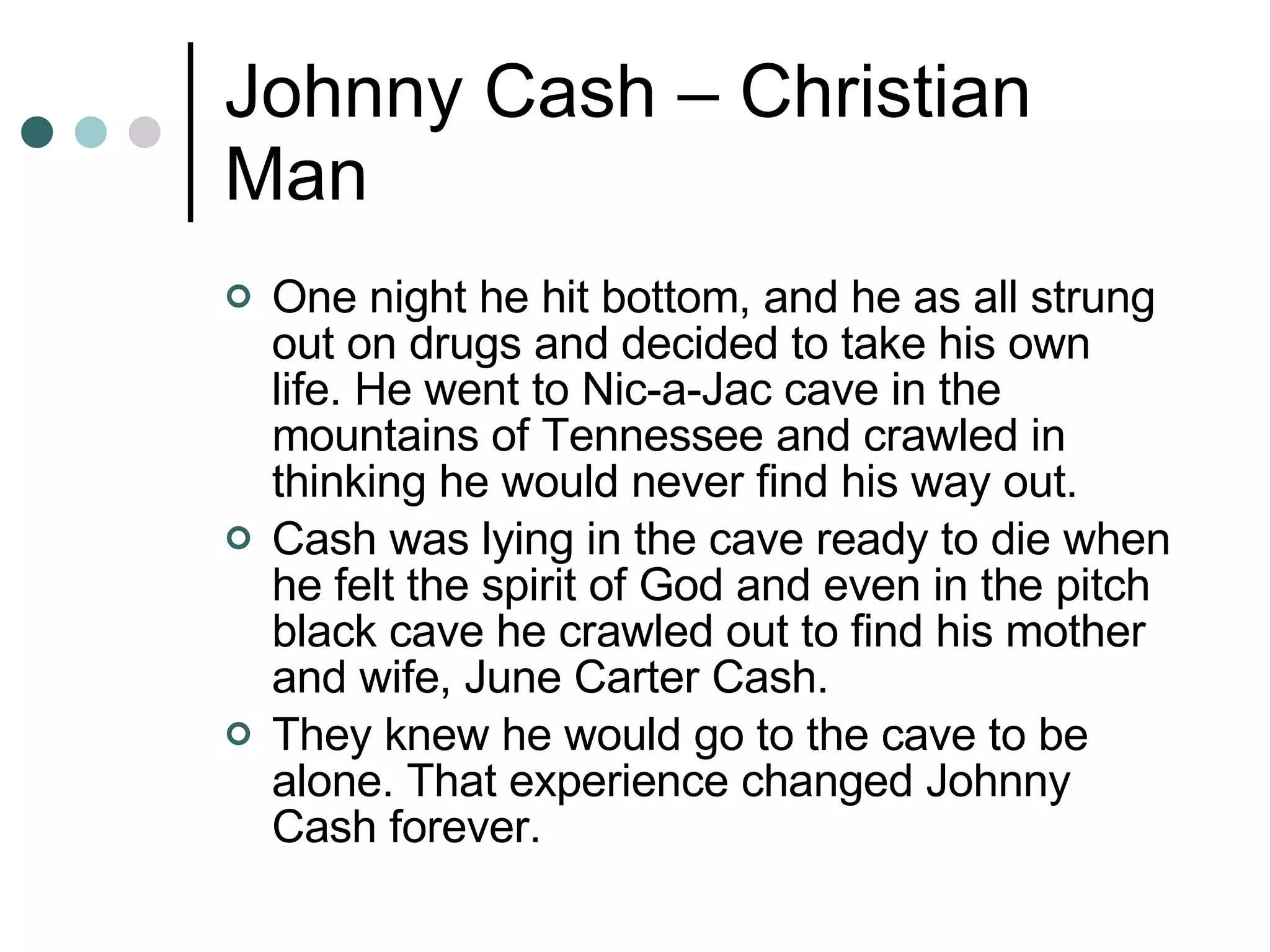 Johnny Cash – Christian Man One night he hit bottom, and he as all strung out on drugs and decided to take his own life. He went to Nic-a-Jac cave in the mountains of Tennessee and crawled in thinking he would never find his way out. Cash was lying in the cave ready to die when he felt the spirit of God and even in the pitch black cave he crawled out to find his mother and wife, June Carter Cash.  They knew he would go to the cave to be alone. That experience changed Johnny Cash forever. 