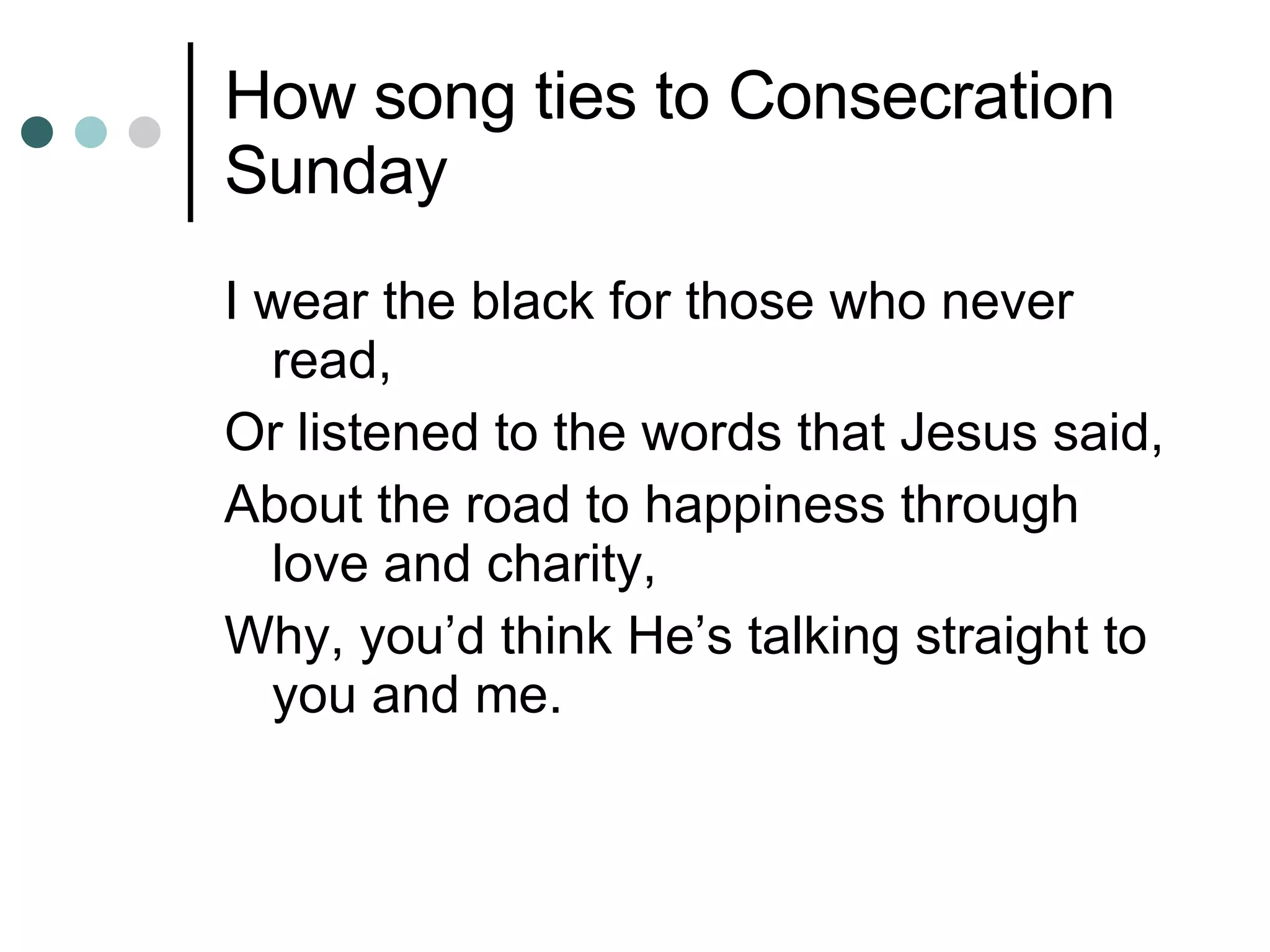 How song ties to Consecration Sunday I wear the black for those who never read, Or listened to the words that Jesus said, About the road to happiness through love and charity, Why, you’d think He’s talking straight to you and me.  