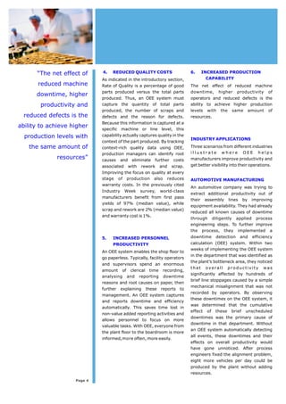 4. REDUCEDQUALITYCOSTS 
As indicated in the introductory section, 
Rate of Quality is a percentage of good 
parts produced versus the total parts 
produced. Thus, an OEE system must 
capture the quantity of total parts 
produced, the number of scraps and 
defects and the reason for defects. 
Because this information is captured at a 
specific machine or line level, this 
capability actually captures quality in the 
context of the part produced. By tracking 
context-rich quality data using OEE, 
production managers can identify root 
causes and eliminate further costs 
associated with rework and scrap. 
Improving the focus on quality at every 
stage of production also reduces 
warranty costs. In the previously cited 
Industry Week survey, world-class 
manufacturers benefit from first pass 
yields of 97% (median value), while 
scrap and rework are 2%(median value) 
and warranty cost is 1%. 
5. INCREASED PERSONNEL 
PRODUCTIVITY 
An OEE systemenables the shop floor to 
go paperless. Typically, facility operators 
and supervisors spend an enormous 
amount of clerical time recording, 
analysing and reporting downtime 
reasons and root causes on paper, then 
further explaining these reports to 
management. An OEE system captures 
and reports downtime and efficiency 
automatically. This saves time lost in 
non-value added reporting activities and 
allows personnel to focus on more 
valuable tasks. With OEE, everyone from 
the plant floor to the boardroomis more 
informed,more often, more easily. 
6. INCREASED PRODUCTION 
CAPABILITY 
The net effect of reduced machine 
downtime, higher productivity of 
operators and reduced defects is the 
ability to achieve higher production 
levels with the same amount of 
resources. 
INDUSTRYAPPLICATIONS 
Three scenarios fromdifferent industries 
i l l u s t r a te w h e re OEE h e l p s 
manufacturers improve productivity and 
get better visibility into their operations. 
AUTOMOTIVE MANUFACTURING 
An automotive company was trying to 
extract additional productivity out of 
their assembly lines by improving 
equipment availability. They had already 
reduced all known causes of downtime 
through diligently applied process 
engineering steps. To further improve 
the process, they implemented a 
downtime detection and efficiency 
calculation (OEE) system. Within two 
weeks of implementing the OEE system 
in the department that was identified as 
the plant’s bottleneck area, they noticed 
that overall productivity was 
significantly affected by hundreds of 
brief line stoppages caused by a simple 
mechanical misalignment that was not 
recorded by operators. By observing 
these downtimes on the OEE system, it 
was determined that the cumulative 
effect of these brief unscheduled 
downtimes was the primary cause of 
downtime in that department. Without 
an OEE system automatically detecting 
all events, these downtimes and their 
effects on overall productivity would 
have gone unnoticed. After process 
engineers fixed the alignment problem, 
eight more vehicles per day could be 
produced by the plant without adding 
resources. 
“The net effect of 
reduced machine 
downtime, higher 
productivity and 
reduced defects is the 
ability to achieve higher 
production levels with 
the same amount of 
resources” 
Page 4 
 