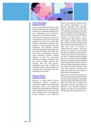 FOOD & BEVERAGE 
MANUFACTURING 
At a food manufacturing facility, an OEE 
systemhelped supervisors to detect that 
operators of a particular production line 
were deliberately and prematurely 
slowing down the bottleneck machine. 
This was done to keep the machine from 
automatically slowing when a fault was 
triggered by surge bins being filled 
whenever downstream machines were 
delayed. If proper settings had been 
maintained, the bottleneck machine 
would have operated at rated speed until 
the surge bin buffer zones filled with 
stock which the downstream machines 
would eventually consume, thereby 
catching up with the line-limiting 
machine as designed. Tampering with 
the machine speed changed this 
process. With the OEE system, 
management was able to detect the 
tampered settings, view the production 
conditions and understand what was 
happeningto the process. 
MEDICAL DEVICE 
MANUFACTURING 
Recently a large Medical Device 
manufacturer started a project to 
improve the capacity of an artificial joint 
production facility one specifically 
designed to create replacement hips and 
knees. Although the process was fairly 
well understood from a manufacturing 
process standpoint, new machining- 
Page 5 
centres were required to keep up with 
new product introductions as their 
business expanded. Plant managers 
knew that the existing machinery was 
not operating at full capacity but had no 
data to reference when seeking ways to 
improve capacity to accommodate new 
product i n t r o d u c t i o n s. A f t e r 
implementing a data collection system 
with analysis software based around 
OEE, however, the plant managers were 
able to quantify the productivity of ten 
work cells within six months of 
implementing the system. Each work 
cell has an average of five machines 
dedicated to producing a particular joint. 
Using the newsystem, the manufacturer 
was able to identify downtime-related 
reasons in real-time, thereby indicating 
the cause of bottlenecks and identifying 
where improvements could be made to 
theactual machining process to enhance 
the yield of individual machines. In this 
case, both production rate data and 
quality information were being used to 
improve the overall operation. 
Based on the results fromthe past year, 
the manufacturer has been able to avoid 
the large capital expenditure associated 
with purchasing a newmachining-centre 
while still being able to support the 
introduction of three new products. In 
addition to the improved production 
capacity, the plant has improved their 
overall quality and reducedrework time. 
 
