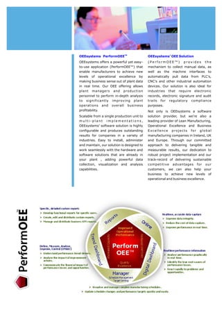 OEEsystems PerformOEETM 
OEEsystems offers a powerful yet easy-to- 
use application (PerformOEE™) that 
enable manufacturers to achieve new 
levels of operational excellence by 
making business sense out of plant data 
in real time. Our OEE offering allows 
plant managers and production 
personnel to perform in-depth analysis 
to significantly improving plant 
operations and overall business 
profitability. 
Scalable from a single production unit to 
m u l t i - p l a nt i m p l e m e n t a t i o n s , 
OEEsystems’ software solution is highly 
configurable and produces outstanding 
results for companies in a variety of 
industries. Easy to install, administer 
and maintain, our solution is designed to 
work seamlessly with the hardware and 
software solutions that are already in 
your plant , adding powerful data 
collection, visualization and analysis 
capabilities. 
OEEsystems’ OEESolution 
(PerformOEE™) provides t h e 
mechanism to collect manual data, as 
well as the machine interfaces to 
automatically pull data from PLC's, 
CNC's and other industrial automation 
devices. Our solution is also ideal for 
industries that require electronic 
records, electronic signature and audit 
trails for regulatory compliance 
purposes. 
Not only is OEEsystems a software 
solution provider, but we’re also a 
leading provider of Lean Manufacturing, 
Operational Excellence and Business 
Excellence projects for global 
manufacturing companies in Ireland, UK 
and Europe. Through our committed 
approach to delivering tangible and 
measurable results, our dedication to 
robust project implementation and our 
track-record of delivering sustainable 
competitive advantages for our 
customers, we can also help your 
business to achieve new levels of 
operational and business excellence. 
Page 7 
 