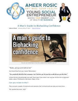A Man’s Guide to Biohacking Confidence
Ameer Rosic Monday, May 4
th
2014 Read Full Article
Can you use biohacking to have the confidence of a Spartan warrior?
“Dude, just go and talk to her”
Ever heard that from your mates? What about:
“You practically bleed for that company, I can’t believe you let your boss walk all over you like that.”
I know the first one personally very well. There were times when I was way too chicken shit to approach
ladies, unless I’d had quite a few beers. Many, in fact.
Can you relate to this?
These are just a couple of statements and scenarios that I’ve heard and seen play out many times.
The question becomes- why?
 