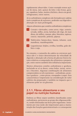 8 – Capítulo 1 OS ALIMENTOS: CALORIAS, MACRONUTRIENTES E MICRONUTRIENTES
rapidamente absorvidos. Como exemplo temos açú-
car de mesa, mel, açúcar do leite e das frutas, gara-
pa, rapadura, balas, muitos chicletes, doces em geral,
refrigerantes, entre outros.
Já os carboidratos complexos são formados por cadeias
mais complexas de açúcares, podendo sua digestão e
absorção ser mais prolongada.
Alguns alimentos que contêm carboidratos complexos:
1 Cereais e derivados, como arroz, trigo, centeio,
cevada, milho, aveia, farinhas (de trigo, de man
dioca, de milho), massas, pães, biscoitos, tapioca,
cuscuz, macarrão, polenta, pipoca;
2 Tubérculos: batata-doce, batata, inhame, cará,
mandioca, mandioquinha;
3 Leguminosas: feijões, ervilha, lentilha, grão-de-
bico e soja.
No entanto, o tamanho da cadeia ou estrutura quí-
mica não é o único determinante da velocidade de
digestão e absorção sob a forma de glicose.Outros fa-
tores relativos a composição dos alimentos e prepara-
ção, entre outros também têm influência importante.
Muitos alimentos contêm carboidratos e gordura,
incluindo-se aí os doces, como bolos, tortas, sorve-
tes e biscoitos. Algumas combinações de alimentos
compreendem os três nutrientes - carboidrato, prote-
ína e gordura -, como pizzas, ensopados e sopas. Esta
característica é importante na consideração do valor
calórico da preparação e também no impacto que o
alimento pode ter na glicemia.
2.1.1. Fibras alimentares e seu
papel na nutrição humana
Embora as fibras sejam também classificadas como
carboidratos, pertencem ao grupo dos oligossacaríde-
os, sendo eliminadas nas fezes pelo organismo. Justa-
mente por essa razão são importantes para a manu-
tenção das funções gastrointestinais e a consequente
 