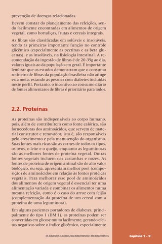 Capítulo 1 – 9
OS ALIMENTOS: CALORIAS, MACRONUTRIENTES E MICRONUTRIENTES
prevenção de doenças relacionadas.
Devem constar do planejamento das refeições, sen-
do facilmente encontradas em alimentos de origem
vegetal, como hortaliças, frutas e cereais integrais.
As fibras são classificadas em solúveis e insolúveis,
tendo as primeiras importante função no controle
glicêmico (especialmente as pectinas e as beta glu-
canas), e as insolúveis, na fisiologia intestinal. A re-
comendação da ingestão de fibras é de 20-35g ao dia,
valores iguais ao da população em geral. É importante
lembrar que os estudos demonstram que o consumo
rotineiro de fibras da população brasileira não atinge
esta meta, estando as pessoas com diabetes incluídas
neste perfil. Portanto, o incentivo ao consumo diário
de fontes alimentares de fibras é prioritário para todos.
2.2. Proteínas
As proteínas são indispensáveis ao corpo humano,
pois, além de contribuírem como fonte calórica, são
fornecedoras dos aminoácidos, que servem de mate-
rial construtor e renovador, isto é, são responsáveis
pelo crescimento e pela manutenção do organismo.
Suas fontes mais ricas são as carnes de todos os tipos,
os ovos, o leite e o queijo, enquanto as leguminosas
são as melhores fontes de proteína vegetal. Outras
fontes vegetais incluem oas castanhas e nozes. As
fontes de proteína de origem animal são de alto valor
biológico, ou seja, apresentam melhor pool (compo-
sição) de aminoácidos em relação às fontes protéicas
vegetais. Para melhorar esse pool de aminoácidos
dos alimentos de origem vegetal é essencial ter uma
alimentação variada e combinar os alimentos numa
mesma refeição, como é o caso do arroz com feijão
(complementação da proteína de um cereal com a
proteína de uma leguminosa).
Em alguns pacientes portadores de diabetes, princi-
palmente do tipo 1 (DM 1), as proteínas podem ser
convertidas em glicose muito facilmente, gerando efei-
tos negativos sobre o índice glicêmico, especialmente
 
