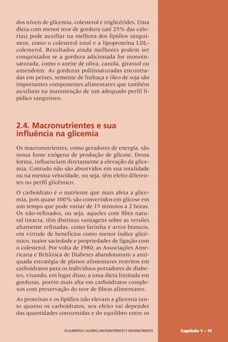 Capítulo 1 – 11
OS ALIMENTOS: CALORIAS, MACRONUTRIENTES E MICRONUTRIENTES
dos níveis de glicemia, colesterol e triglicérides. Uma
dieta com menor teor de gordura (até 25% das calo-
rias) pode auxiliar na melhora dos lipídios sanguí-
neos, como o colesterol total e a lipoproteína LDL-
colesterol. Resultados ainda melhores podem ser
conquistados se a gordura adicionada for monoin-
saturada, como o azeite de oliva, canola, girassol ou
amendoim. As gorduras poliinsaturadas encontra-
das em peixes, semente de linhaça e óleo de soja são
importantes componentes alimentares que também
auxiliam na manutenção de um adequado perfil li-
pídico sanguíneo.
2.4. Macronutrientes e sua
influência na glicemia
Os macronutrientes, como geradores de energia, são
nossa fonte exógena de produção de glicose. Dessa
forma, influenciam diretamente a elevação da glice-
mia. Contudo não são absorvidos em sua totalidade
ou na mesma velocidade, ou seja, têm efeito diferen-
tes no perfil glicêmico.
O carboidrato é o nutriente que mais afeta a glice-
mia, pois quase 100% são convertidos em glicose em
um tempo que pode variar de 15 minutos a 2 horas.
Os não-refinados, ou seja, aqueles com fibra natu-
ral intacta, têm distintas vantagens sobre as versões
altamente refinadas, como farinha e arroz brancos,
em virtude de benefícios como menor índice glicê-
mico, maior saciedade e propriedades de ligação com
o colesterol. Por volta de 1980, as Associações Ame-
ricana e Britânica de Diabetes abandonaram a anti-
quada estratégia de planos alimentares restritos em
carboidratos para os indivíduos portadores de diabe-
tes, visando, em lugar disso, a uma dieta limitada em
gorduras, porém mais alta em carboidratos comple-
xos com preservação do teor de fibras alimentares.
As proteínas e os lipídios não elevam a glicemia tan-
to quanto os carboidratos, seu efeito vai depender
das quantidades consumidas e do equilibro entre os
 