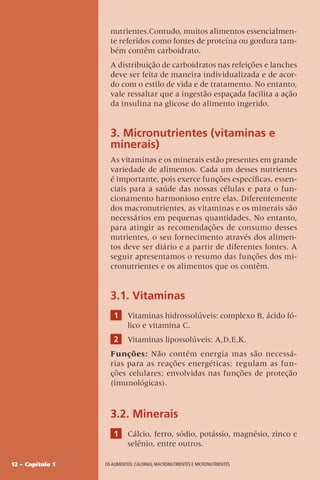 12 – Capítulo 1 OS ALIMENTOS: CALORIAS, MACRONUTRIENTES E MICRONUTRIENTES
nutrientes.Contudo, muitos alimentos essencialmen-
te referidos como fontes de proteína ou gordura tam-
bém contêm carboidrato.
A distribuição de carboidratos nas refeições e lanches
deve ser feita de maneira individualizada e de acor-
do com o estilo de vida e de tratamento. No entanto,
vale ressaltar que a ingestão espaçada facilita a ação
da insulina na glicose do alimento ingerido.
3. Micronutrientes (vitaminas e
minerais)
As vitaminas e os minerais estão presentes em grande
variedade de alimentos. Cada um desses nutrientes
é importante, pois exerce funções específicas, essen-
ciais para a saúde das nossas células e para o fun-
cionamento harmonioso entre elas. Diferentemente
dos macronutrientes, as vitaminas e os minerais são
necessários em pequenas quantidades. No entanto,
para atingir as recomendações de consumo desses
nutrientes, o seu fornecimento através dos alimen-
tos deve ser diário e a partir de diferentes fontes. A
seguir apresentamos o resumo das funções dos mi-
cronutrientes e os alimentos que os contêm.
3.1. Vitaminas
1 Vitaminas hidrossolúveis: complexo B, ácido fó-
lico e vitamina C.
2 Vitaminas lipossolúveis: A,D,E,K.
Funções: Não contém energia mas são necessá-
rias para as reações energéticas; regulam as fun-
ções celulares; envolvidas nas funções de proteção
(imunológicas).
3.2. Minerais
1 Cálcio, ferro, sódio, potássio, magnésio, zinco e
selênio, entre outros.
 