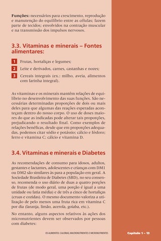 Capítulo 1 – 13
OS ALIMENTOS: CALORIAS, MACRONUTRIENTES E MICRONUTRIENTES
Funções: necessários para crescimento, reprodução
e manutenção do equilíbrio entre as células; fazem
parte de tecidos; envolvidos na contração muscular
e na transmissão dos impulsos nervosos.
3.3. Vitaminas e minerais – Fontes
alimentares:
1 Frutas, hortaliças e legumes;
2 Leite e derivados, carnes, castanhas e nozes;
3 Cereais integrais (ex.: milho, aveia, alimentos
com farinha integral).
As vitaminas e os minerais mantêm relações de equi-
líbrio no desenvolvimento das suas funções. São ne-
cessárias determinadas proporções de dois ou mais
deles para que algumas das reações esperadas acon-
teçam dentro do nosso corpo. O uso de doses maio-
res do que as indicadas pode alterar tais proporções,
prejudicando o resultado final. Como exemplos de
relações benéficas, desde que em proporções adequa-
das, podemos citar sódio e potássio; cálcio e fósforo;
ferro e vitamina C; cálcio e vitamina D.
3.4. Vitaminas e minerais e Diabetes
As recomendações de consumo para idosos, adultos,
gestantes e lactantes, adolescentes e crianças com DM1
ou DM2 são similares às para a população em geral. A
Sociedade Brasileira de Diabetes (SBD), no seu consen-
so, recomenda o uso diário de duas a quatro porções
de frutas (de modo geral, uma porção é igual a uma
unidade ou fatia média) e de três a cinco de hortaliças
(cruas e cozidas). O mesmo documento valoriza a uti-
lização de pelo menos uma fruta rica em vitamina C
por dia (laranja, limão, acerola, goiaba, etc.).
No entanto, alguns aspectos relativos às ações dos
micronutrientes devem ser observados por pessoas
com diabetes:
 