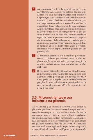 14 – Capítulo 1 OS ALIMENTOS: CALORIAS, MACRONUTRIENTES E MICRONUTRIENTES
1 As vitaminas C e E, o betacaroteno (precursor
da vitamina A) e o mineral selênio são antioxi-
dantes, ou seja, são importantes, por exemplo,
na proteção contra doenças do aparelho cardio-
vascular. Porém não há evidência suficiente para
que as pessoas com diabetes os utilizem além da
quantidade fornecida por uma dieta equilibrada.
A suplementação medicamentosa (comprimidos)
só deve ser feita sob orientação médica, em cir-
cunstâncias claras de deficiência ou necessidades
especiais (idosos, gestantes ou lactantes, vegeta-
rianos estritos). Tal cuidado é necessário, pois o
consumo de doses excessivas pode desequilibrar
as relações entre os nutrientes, além do poten-
cial efeito tóxico, especialmente quando em uso
prolongado;
2 A diabética gestante, ou a mulher que desen-
volveu o diabetes gestacional, deve receber su-
plementação de ácido fólico para prevenção de
defeitos no feto da mesma maneira que a não-
diabética;
3 O consumo diário de cálcio deve atender às re-
comendações, especialmente para idosos com
diabetes, para prevenção de doença óssea. A
meta pode ser atingida com a utilização de três
porções de leite e derivados e porções diárias de
vegetais verde-escuros, além da exposição roti-
neira à luz solar.
3.5. Micronutrientes e sua
influência na glicemia
As vitaminas e os minerais não têm ação direta na
glicemia, porém é importante ressaltar que a maioria
dos alimentos que os contêm são também fontes de
outros nutrientes, entre eles os carboidratos. As frutas
são exemplos disso: contêm carboidratos. Muitas pes-
soas esquecem-se dessa composição e as consomem
em grandes quantidades, de uma vez só, alterando
desfavoravelmente a glicemia, especialmente quando
a quantidade de insulina endógena ou exógena não
 