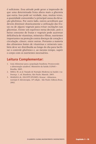 Capítulo 1 – 15
OS ALIMENTOS: CALORIAS, MACRONUTRIENTES E MICRONUTRIENTES
é suficiente. Essa atitude pode gerar a impressão de
que uma determinada fruta altera mais a glicemia
que outra. Isso pode ser verdade, mas, muitas vezes,
a quantidade consumida é a principal causa da eleva-
ção glicêmica. Por outro lado, outros acreditam que
devem diminuir drasticamente a utilização das fru-
tas ou de alguns vegetais para evitar oscilações nas
glicemias. Existe um equívoco nessa decisão, pois o
baixo consumo de frutas e vegetais pode acarretar
deficiência de vitaminas, minerais e fibras, nutrientes
importantes na proteção contra doenças de coração e
circulação, câncer, entre outras. Portanto a maioria
dos alimentos fontes de vitaminas e minerais tam-
bém deve ser distribuída ao longo do dia para facili-
tar o controle glicêmico e, ao mesmo tempo, suprir
o corpo com os nutrientes necessários.
Leitura Complementar:
1. Guia Alimentar para a população brasileira: Promovendo
a alimentação saudável. Ministério da Saúde,CGPAN –
Brasília, 2005.
2. SHILS, M. at al. Tratado de Nutrição Moderna na Saúde e na
Doença. 1. ed. Brasileira, São Paulo: Manole, 2003.
3. MAHAN,L.K.; ESCOTT-STUMP,S. Krause : Alimentos,
nutrição  dietoterapia. 10ª edição . São Paulo: Editora Roca,
2002.
 