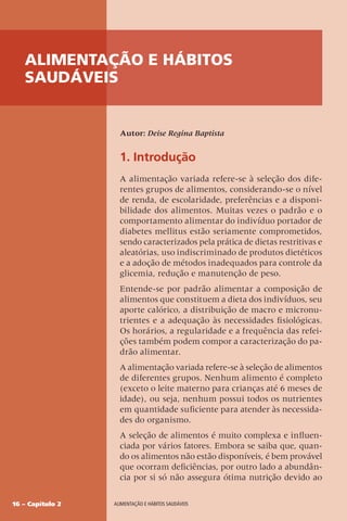 16 – Capítulo 2 Alimentação e hábitos saudáveis
1. Introdução
A alimentação variada refere-se à seleção dos dife-
rentes grupos de alimentos, considerando-se o nível
de renda, de escolaridade, preferências e a disponi-
bilidade dos alimentos. Muitas vezes o padrão e o
comportamento alimentar do indivíduo portador de
diabetes mellitus estão seriamente comprometidos,
sendo caracterizados pela prática de dietas restritivas e
aleatórias, uso indiscriminado de produtos dietéticos
e a adoção de métodos inadequados para controle da
glicemia, redução e manutenção de peso.
Entende-se por padrão alimentar a composição de
alimentos que constituem a dieta dos indivíduos, seu
aporte calórico, a distribuição de macro e micronu-
trientes e a adequação às necessidades fisiológicas.
Os horários, a regularidade e a frequência das refei-
ções também podem compor a caracterização do pa-
drão alimentar.
A alimentação variada refere-se à seleção de alimentos
de diferentes grupos. Nenhum alimento é completo
(exceto o leite materno para crianças até 6 meses de
idade), ou seja, nenhum possui todos os nutrientes
em quantidade suficiente para atender às necessida-
des do organismo.
A seleção de alimentos é muito complexa e influen-
ciada por vários fatores. Embora se saiba que, quan-
do os alimentos não estão disponíveis, é bem provável
que ocorram deficiências, por outro lado a abundân-
cia por si só não assegura ótima nutrição devido ao
Autor: Deise Regina Baptista
Alimentação e hábitos
saudáveis
 