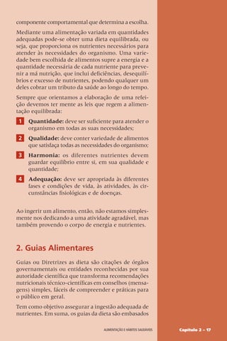Capítulo 2 – 17
Alimentação e hábitos saudáveis
componente comportamental que determina a escolha.
Mediante uma alimentação variada em quantidades
adequadas pode-se obter uma dieta equilibrada, ou
seja, que proporciona os nutrientes necessários para
atender às necessidades do organismo. Uma varie-
dade bem escolhida de alimentos supre a energia e a
quantidade necessária de cada nutriente para preve-
nir a má nutrição, que inclui deficiências, desequilí-
brios e excesso de nutrientes, podendo qualquer um
deles cobrar um tributo da saúde ao longo do tempo.
Sempre que orientamos a elaboração de uma refei-
ção devemos ter mente as leis que regem a alimen-
tação equilibrada:
1 Quantidade: deve ser suficiente para atender o
organismo em todas as suas necessidades;
2 Qualidade: deve conter variedade de alimentos
que satisfaça todas as necessidades do organismo;
3 Harmonia: os diferentes nutrientes devem
guardar equilíbrio entre si, em sua qualidade e
quantidade;
4 Adequação: deve ser apropriada às diferentes
fases e condições de vida, às atividades, às cir-
cunstâncias fisiológicas e de doenças.
Ao ingerir um alimento, então, não estamos simples-
mente nos dedicando a uma atividade agradável, mas
também provendo o corpo de energia e nutrientes.
2. Guias Alimentares
Guias ou Diretrizes as dieta são citações de órgãos
governamentais ou entidades reconhecidas por sua
autoridade científica que transforma recomendações
nutricionais técnico-científicas em conselhos (mensa-
gens) simples, fáceis de compreender e práticas para
o público em geral.
Tem como objetivo assegurar a ingestão adequada de
nutrientes. Em suma, os guias da dieta são embasados
 